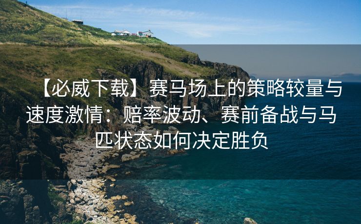 【必威下载】赛马场上的策略较量与速度激情：赔率波动、赛前备战与马匹状态如何决定胜负