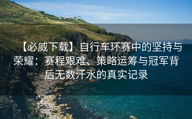 【必威下载】自行车环赛中的坚持与荣耀：赛程艰难、策略运筹与冠军背后无数汗水的真实记录